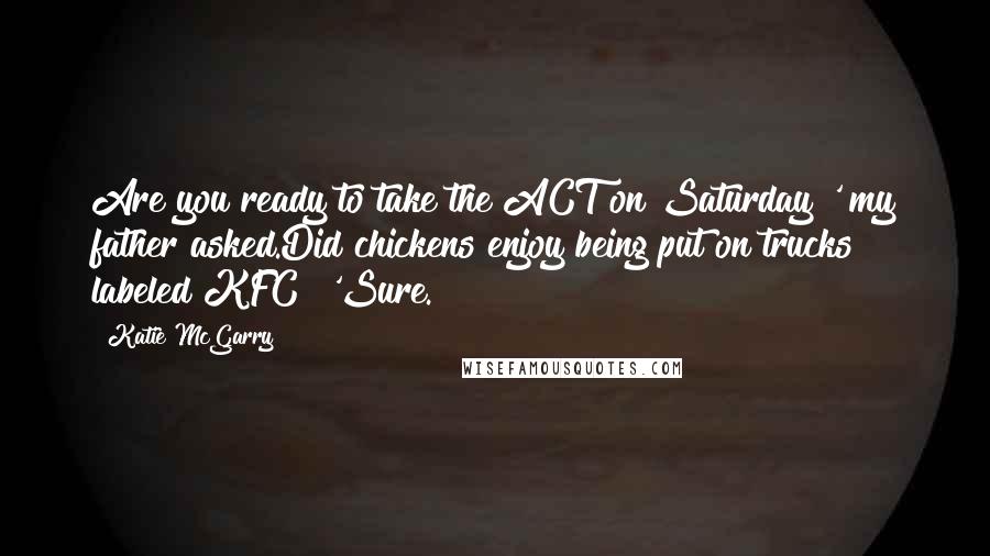 Katie McGarry Quotes: Are you ready to take the ACT on Saturday?' my father asked.Did chickens enjoy being put on trucks labeled KFC? 'Sure.