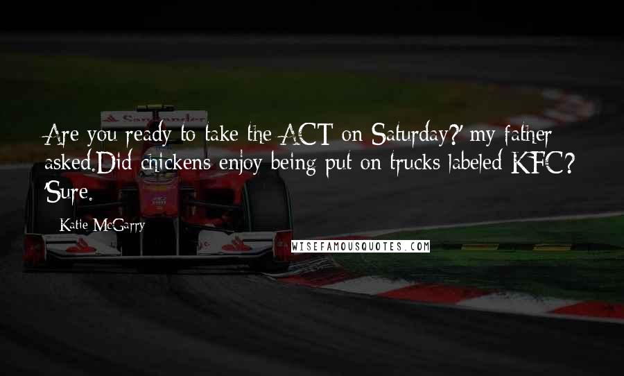 Katie McGarry Quotes: Are you ready to take the ACT on Saturday?' my father asked.Did chickens enjoy being put on trucks labeled KFC? 'Sure.