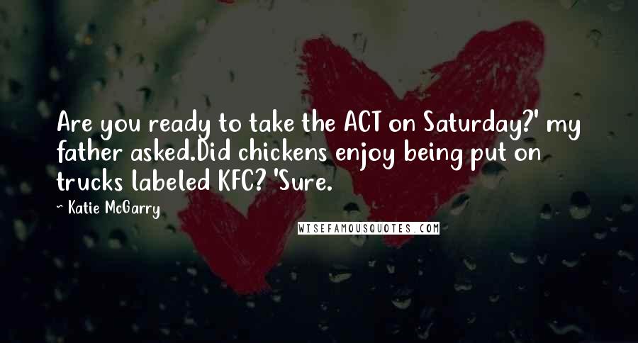 Katie McGarry Quotes: Are you ready to take the ACT on Saturday?' my father asked.Did chickens enjoy being put on trucks labeled KFC? 'Sure.