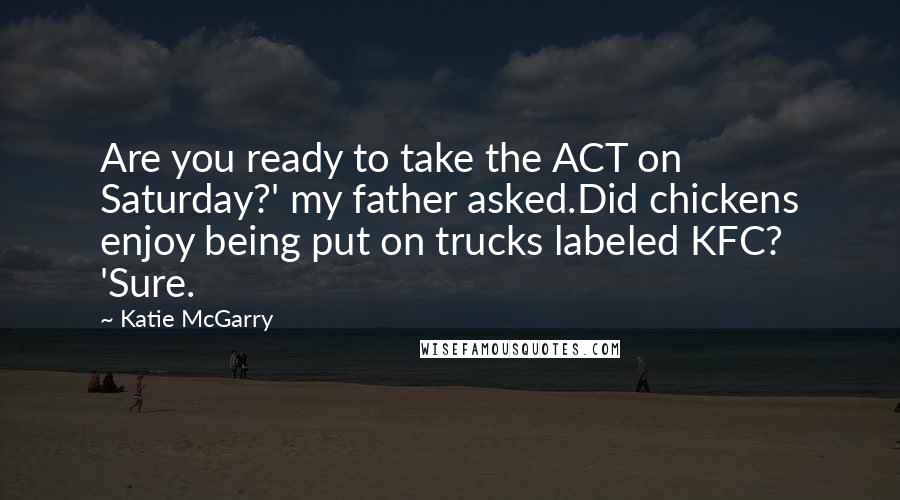 Katie McGarry Quotes: Are you ready to take the ACT on Saturday?' my father asked.Did chickens enjoy being put on trucks labeled KFC? 'Sure.