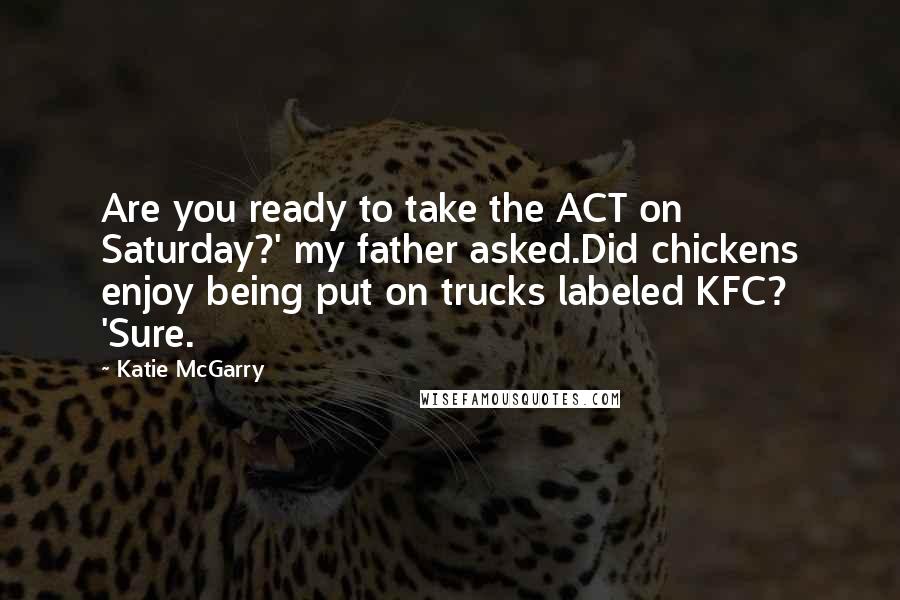 Katie McGarry Quotes: Are you ready to take the ACT on Saturday?' my father asked.Did chickens enjoy being put on trucks labeled KFC? 'Sure.