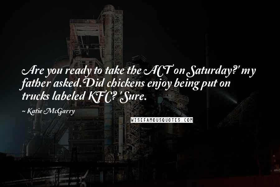 Katie McGarry Quotes: Are you ready to take the ACT on Saturday?' my father asked.Did chickens enjoy being put on trucks labeled KFC? 'Sure.