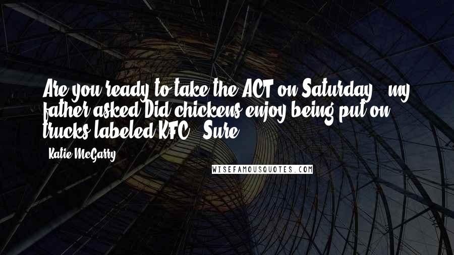 Katie McGarry Quotes: Are you ready to take the ACT on Saturday?' my father asked.Did chickens enjoy being put on trucks labeled KFC? 'Sure.