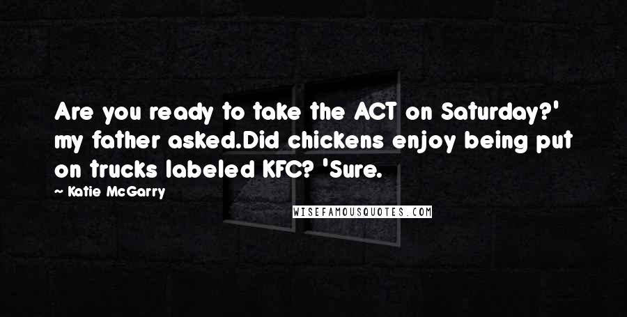 Katie McGarry Quotes: Are you ready to take the ACT on Saturday?' my father asked.Did chickens enjoy being put on trucks labeled KFC? 'Sure.