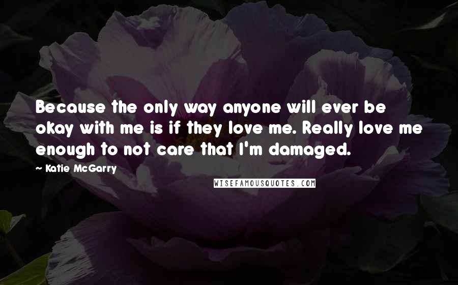 Katie McGarry Quotes: Because the only way anyone will ever be okay with me is if they love me. Really love me enough to not care that I'm damaged.