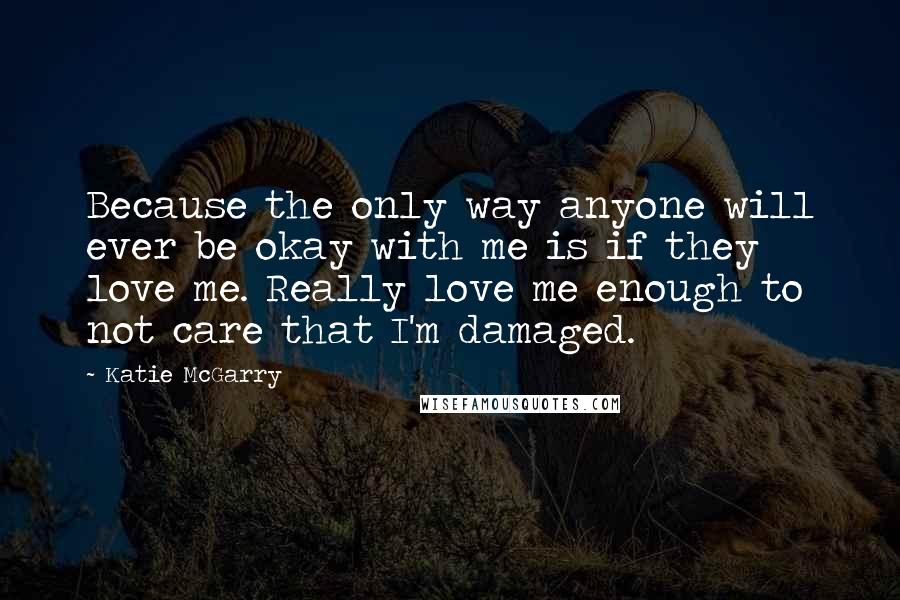 Katie McGarry Quotes: Because the only way anyone will ever be okay with me is if they love me. Really love me enough to not care that I'm damaged.