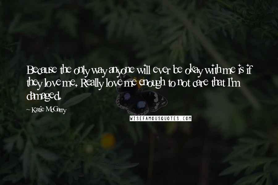 Katie McGarry Quotes: Because the only way anyone will ever be okay with me is if they love me. Really love me enough to not care that I'm damaged.