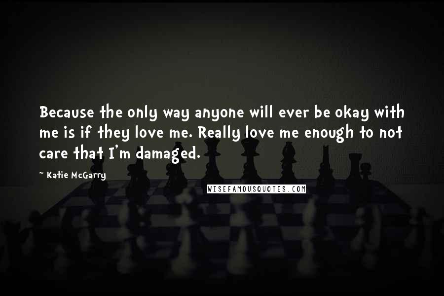 Katie McGarry Quotes: Because the only way anyone will ever be okay with me is if they love me. Really love me enough to not care that I'm damaged.