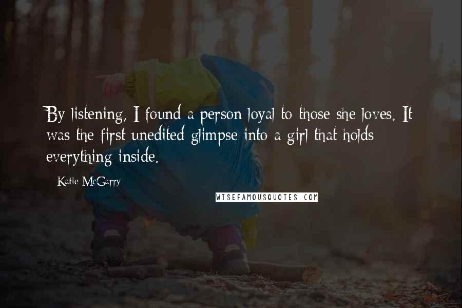 Katie McGarry Quotes: By listening, I found a person loyal to those she loves. It was the first unedited glimpse into a girl that holds everything inside.
