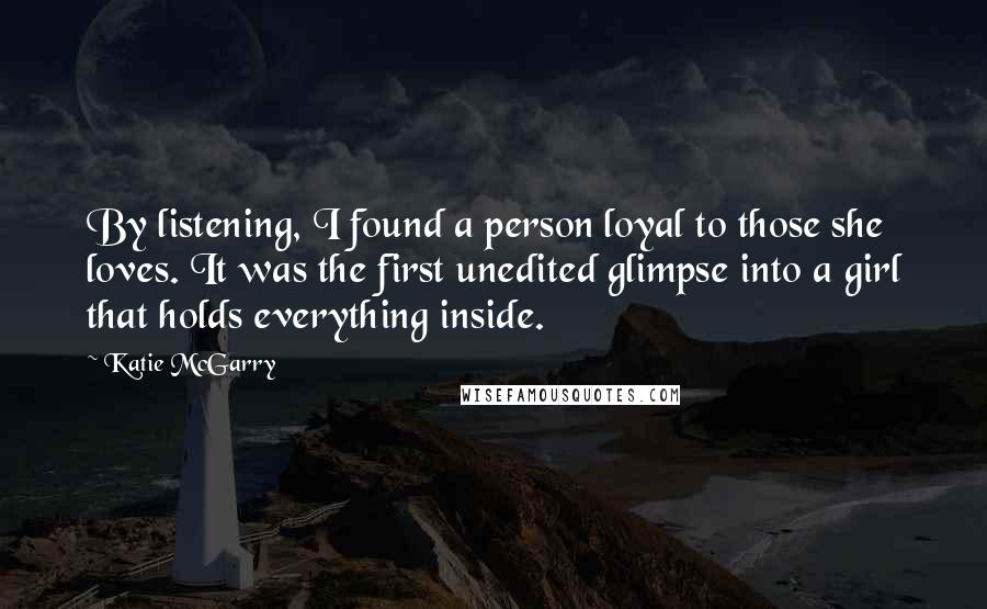 Katie McGarry Quotes: By listening, I found a person loyal to those she loves. It was the first unedited glimpse into a girl that holds everything inside.