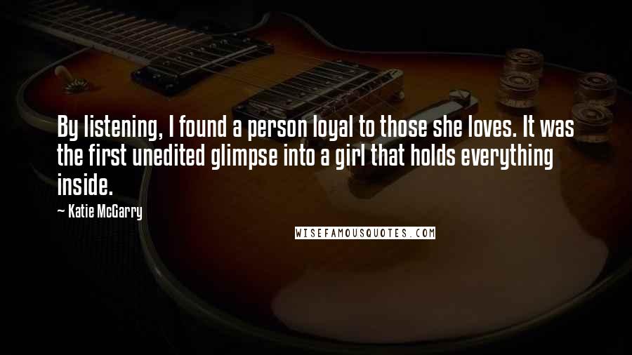 Katie McGarry Quotes: By listening, I found a person loyal to those she loves. It was the first unedited glimpse into a girl that holds everything inside.