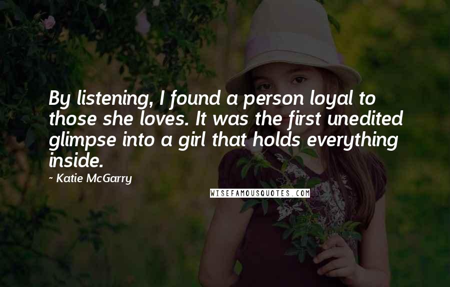 Katie McGarry Quotes: By listening, I found a person loyal to those she loves. It was the first unedited glimpse into a girl that holds everything inside.