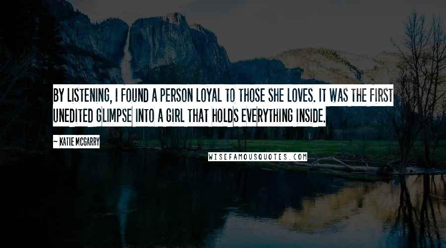 Katie McGarry Quotes: By listening, I found a person loyal to those she loves. It was the first unedited glimpse into a girl that holds everything inside.