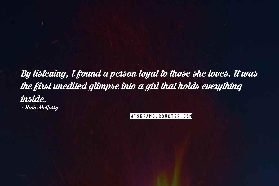 Katie McGarry Quotes: By listening, I found a person loyal to those she loves. It was the first unedited glimpse into a girl that holds everything inside.
