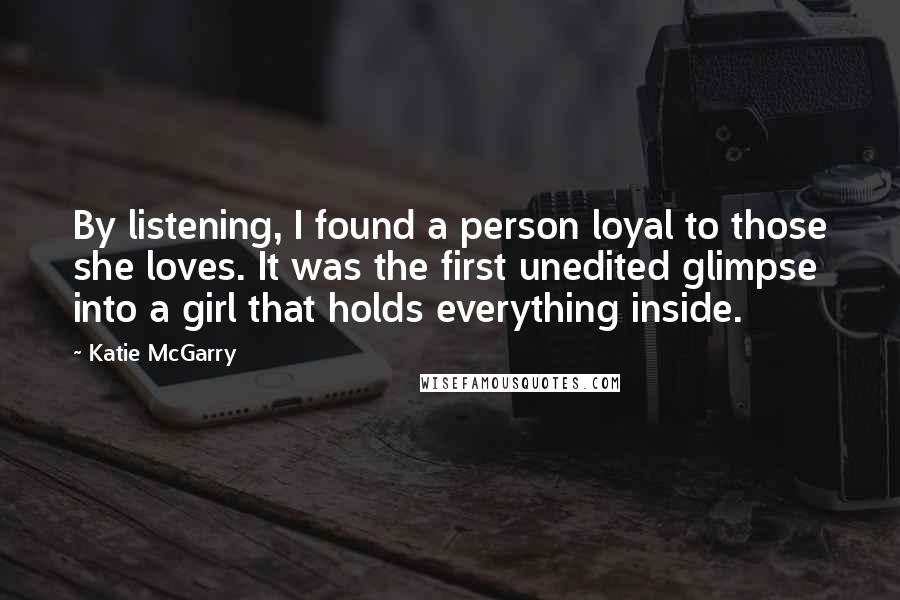 Katie McGarry Quotes: By listening, I found a person loyal to those she loves. It was the first unedited glimpse into a girl that holds everything inside.