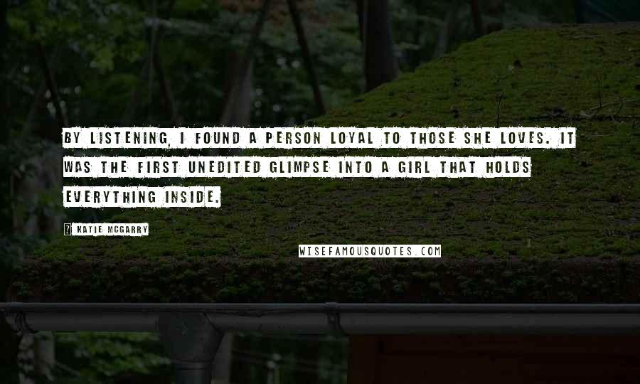 Katie McGarry Quotes: By listening, I found a person loyal to those she loves. It was the first unedited glimpse into a girl that holds everything inside.