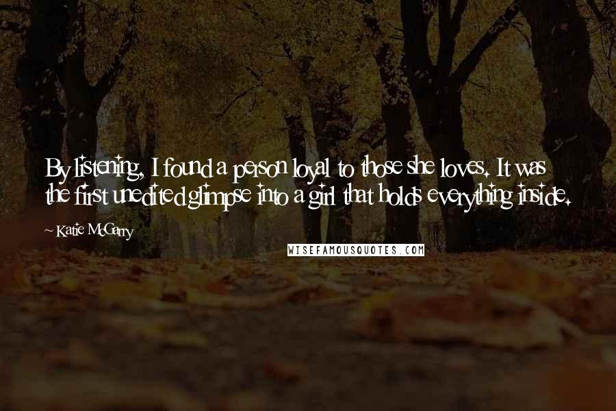 Katie McGarry Quotes: By listening, I found a person loyal to those she loves. It was the first unedited glimpse into a girl that holds everything inside.