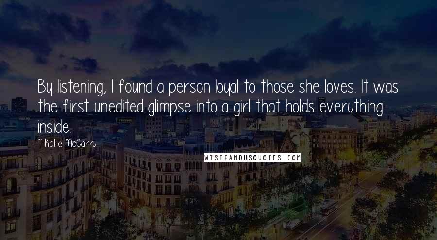 Katie McGarry Quotes: By listening, I found a person loyal to those she loves. It was the first unedited glimpse into a girl that holds everything inside.