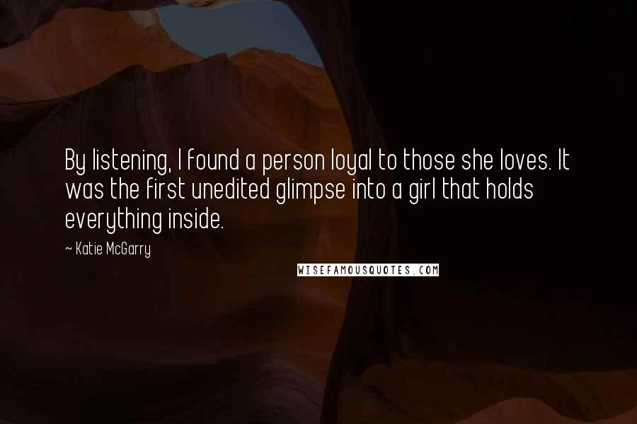 Katie McGarry Quotes: By listening, I found a person loyal to those she loves. It was the first unedited glimpse into a girl that holds everything inside.