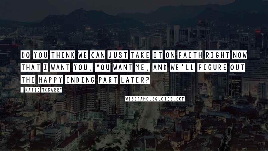 Katie McGarry Quotes: Do you think we can just take it on faith right now that I want you, you want me, and we'll figure out the happy ending part later?