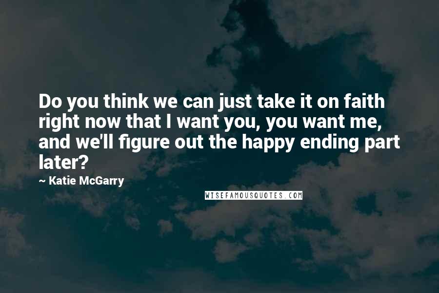 Katie McGarry Quotes: Do you think we can just take it on faith right now that I want you, you want me, and we'll figure out the happy ending part later?