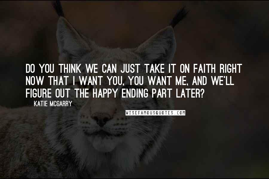 Katie McGarry Quotes: Do you think we can just take it on faith right now that I want you, you want me, and we'll figure out the happy ending part later?