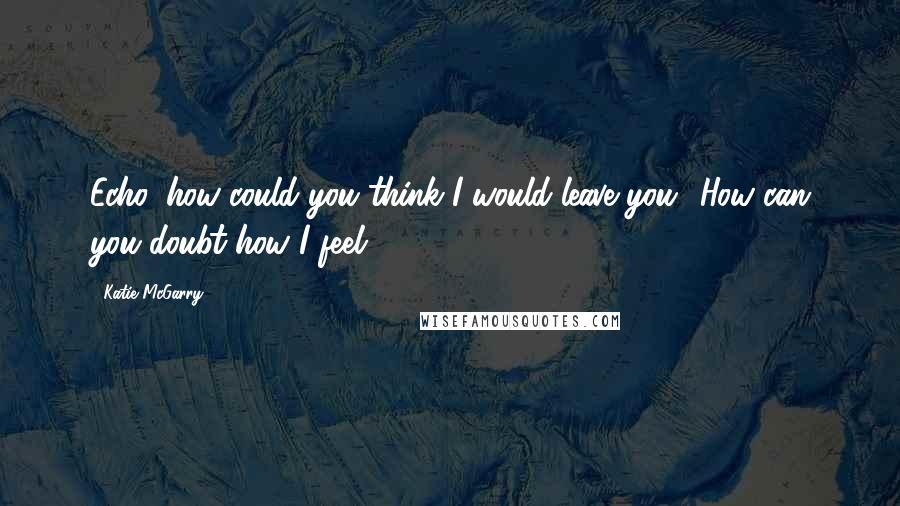 Katie McGarry Quotes: Echo, how could you think I would leave you? How can you doubt how I feel?