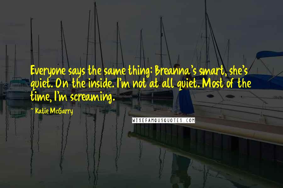 Katie McGarry Quotes: Everyone says the same thing: Breanna's smart, she's quiet. On the inside. I'm not at all quiet. Most of the time, I'm screaming.