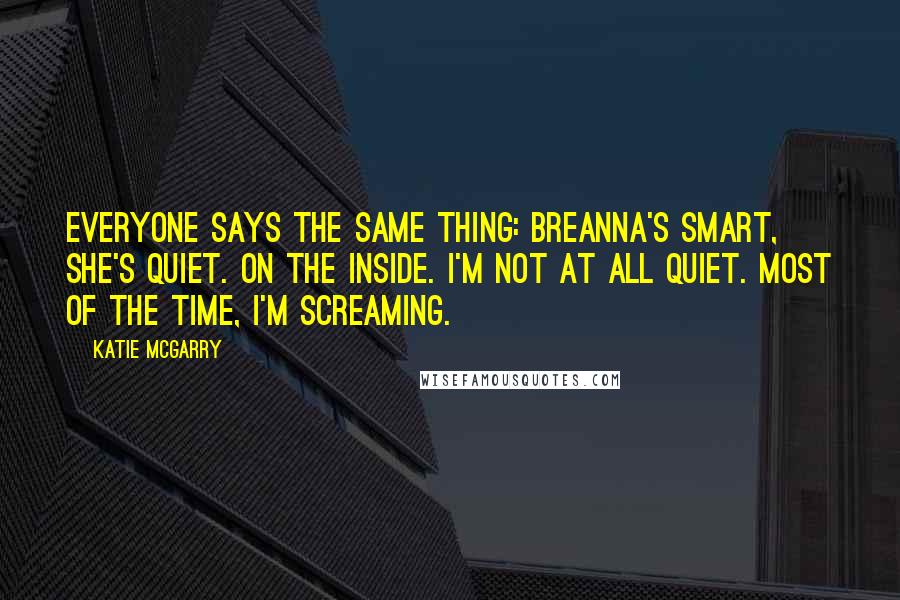 Katie McGarry Quotes: Everyone says the same thing: Breanna's smart, she's quiet. On the inside. I'm not at all quiet. Most of the time, I'm screaming.