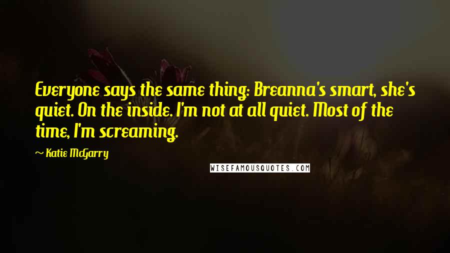 Katie McGarry Quotes: Everyone says the same thing: Breanna's smart, she's quiet. On the inside. I'm not at all quiet. Most of the time, I'm screaming.