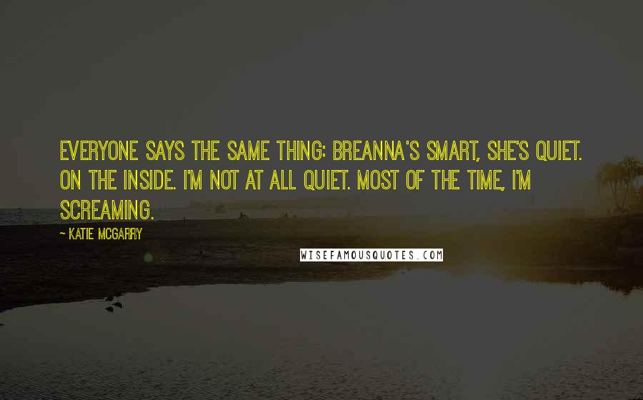 Katie McGarry Quotes: Everyone says the same thing: Breanna's smart, she's quiet. On the inside. I'm not at all quiet. Most of the time, I'm screaming.