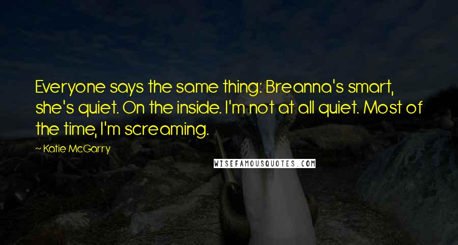 Katie McGarry Quotes: Everyone says the same thing: Breanna's smart, she's quiet. On the inside. I'm not at all quiet. Most of the time, I'm screaming.