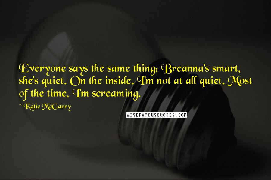 Katie McGarry Quotes: Everyone says the same thing: Breanna's smart, she's quiet. On the inside. I'm not at all quiet. Most of the time, I'm screaming.