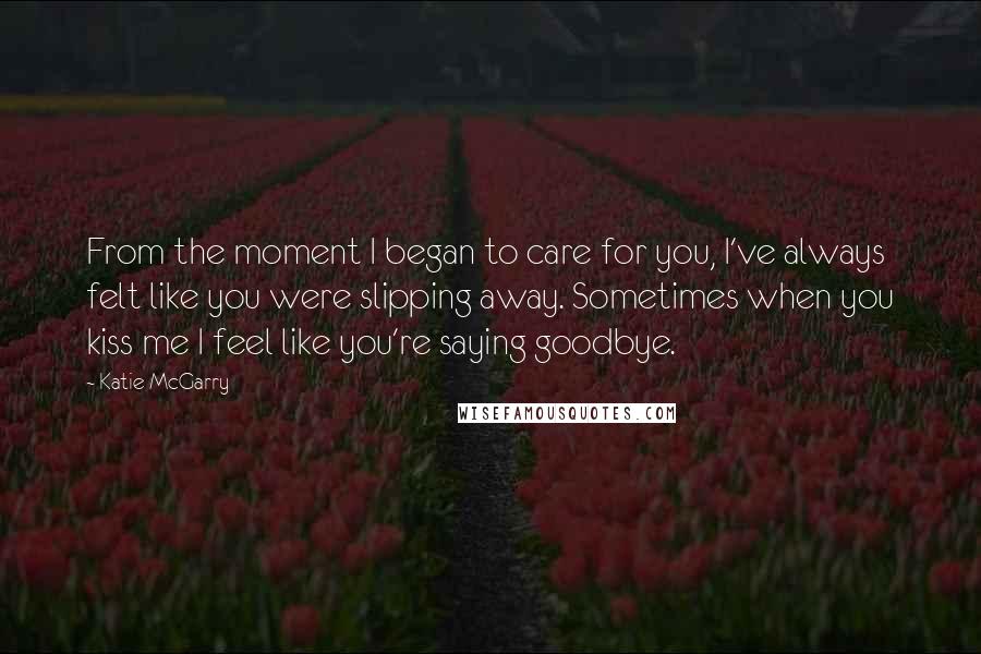 Katie McGarry Quotes: From the moment I began to care for you, I've always felt like you were slipping away. Sometimes when you kiss me I feel like you're saying goodbye.