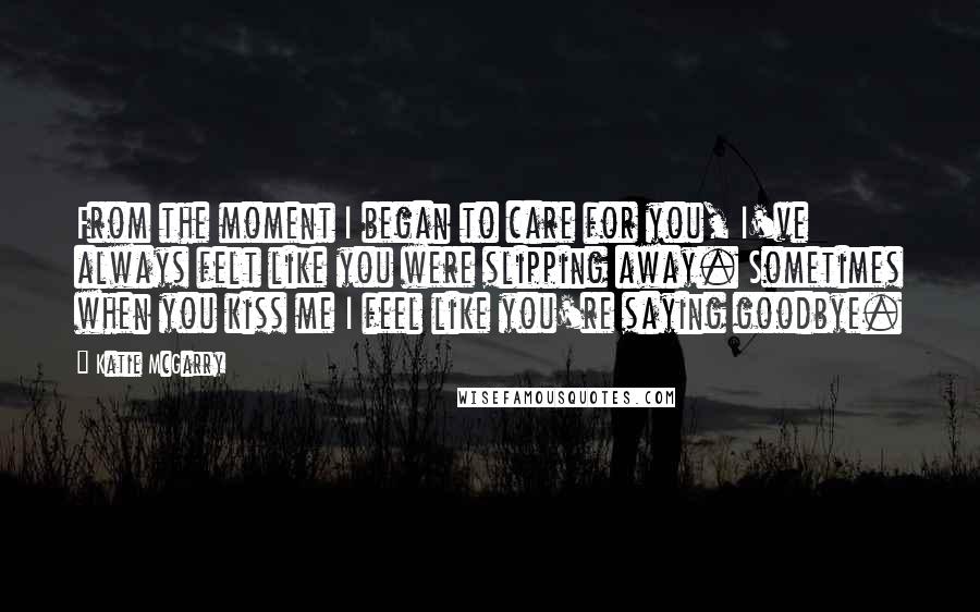 Katie McGarry Quotes: From the moment I began to care for you, I've always felt like you were slipping away. Sometimes when you kiss me I feel like you're saying goodbye.