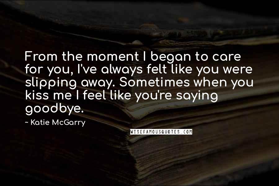 Katie McGarry Quotes: From the moment I began to care for you, I've always felt like you were slipping away. Sometimes when you kiss me I feel like you're saying goodbye.