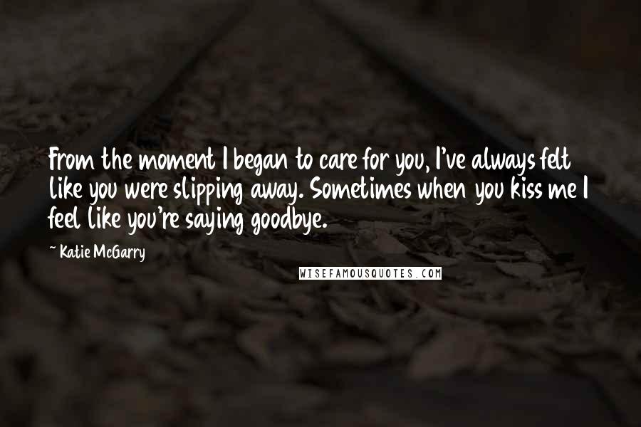 Katie McGarry Quotes: From the moment I began to care for you, I've always felt like you were slipping away. Sometimes when you kiss me I feel like you're saying goodbye.