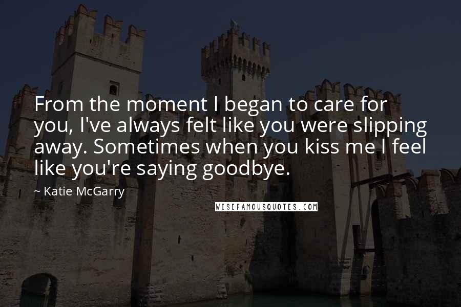 Katie McGarry Quotes: From the moment I began to care for you, I've always felt like you were slipping away. Sometimes when you kiss me I feel like you're saying goodbye.