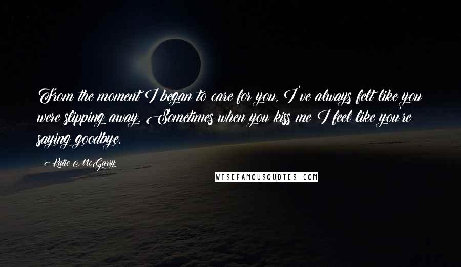 Katie McGarry Quotes: From the moment I began to care for you, I've always felt like you were slipping away. Sometimes when you kiss me I feel like you're saying goodbye.