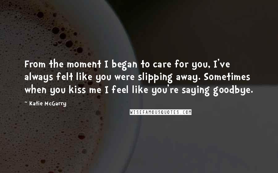 Katie McGarry Quotes: From the moment I began to care for you, I've always felt like you were slipping away. Sometimes when you kiss me I feel like you're saying goodbye.