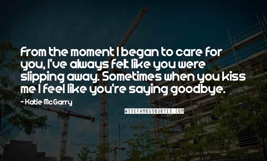 Katie McGarry Quotes: From the moment I began to care for you, I've always felt like you were slipping away. Sometimes when you kiss me I feel like you're saying goodbye.