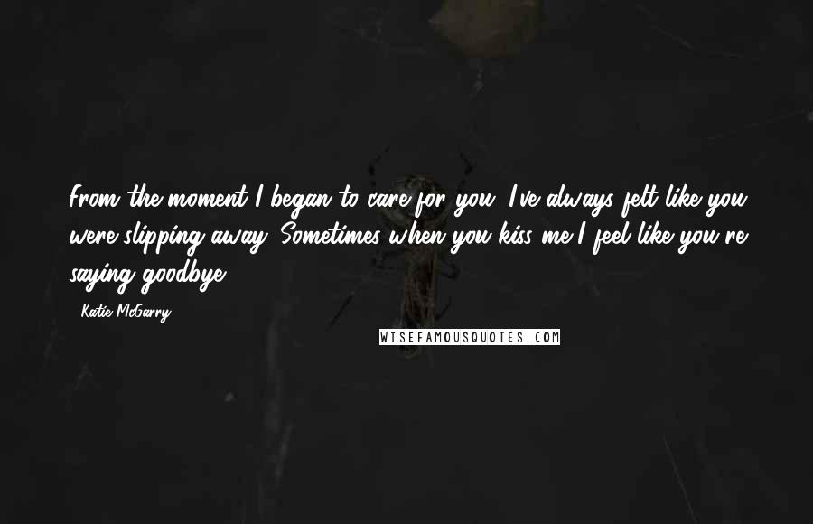 Katie McGarry Quotes: From the moment I began to care for you, I've always felt like you were slipping away. Sometimes when you kiss me I feel like you're saying goodbye.