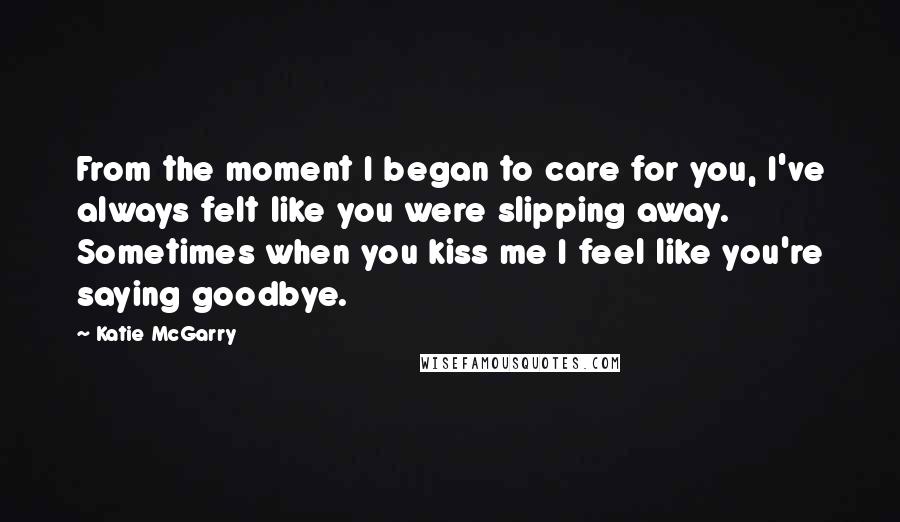 Katie McGarry Quotes: From the moment I began to care for you, I've always felt like you were slipping away. Sometimes when you kiss me I feel like you're saying goodbye.