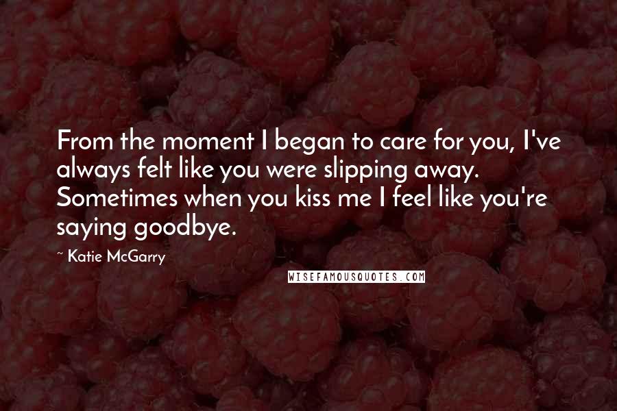 Katie McGarry Quotes: From the moment I began to care for you, I've always felt like you were slipping away. Sometimes when you kiss me I feel like you're saying goodbye.