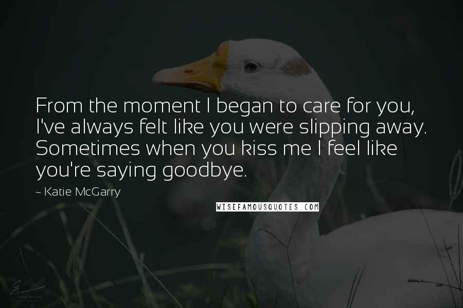 Katie McGarry Quotes: From the moment I began to care for you, I've always felt like you were slipping away. Sometimes when you kiss me I feel like you're saying goodbye.