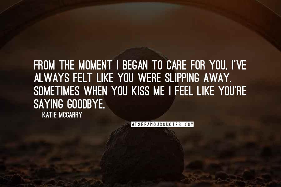 Katie McGarry Quotes: From the moment I began to care for you, I've always felt like you were slipping away. Sometimes when you kiss me I feel like you're saying goodbye.