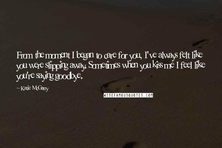 Katie McGarry Quotes: From the moment I began to care for you, I've always felt like you were slipping away. Sometimes when you kiss me I feel like you're saying goodbye.