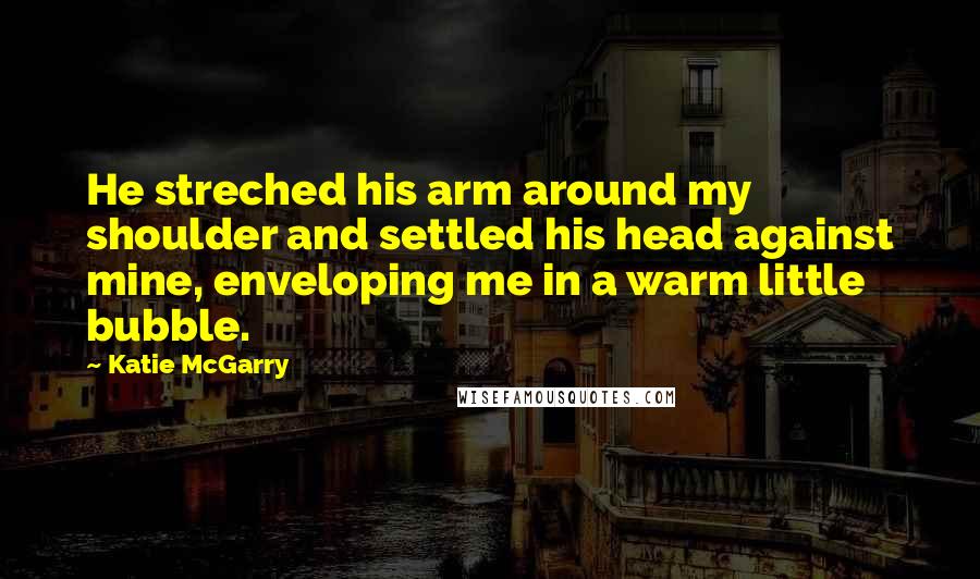 Katie McGarry Quotes: He streched his arm around my shoulder and settled his head against mine, enveloping me in a warm little bubble.