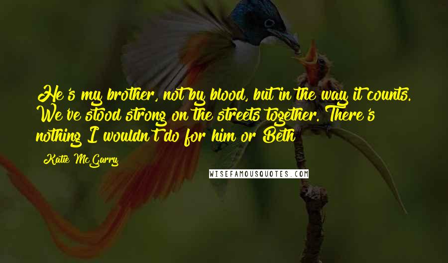 Katie McGarry Quotes: He's my brother, not by blood, but in the way it counts. We've stood strong on the streets together. There's nothing I wouldn't do for him or Beth