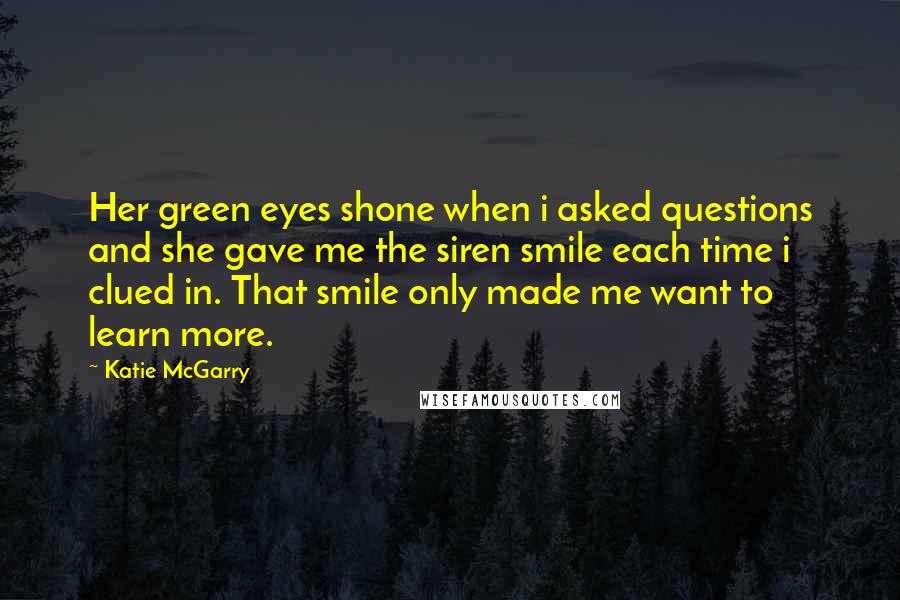 Katie McGarry Quotes: Her green eyes shone when i asked questions and she gave me the siren smile each time i clued in. That smile only made me want to learn more.